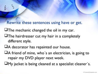 Rewrite these sentences using have or get.
The mechanic changed the oil in my car.
The hairdresser cut my hair in a completely
different style.
A decorator has repainted our house.
A friend of mine, who´s an electrician, is going to
repair my DVD player next week.
My jacket is being cleaned at a specialist cleaner´s.
 