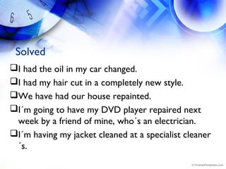Solved
I had the oil in my car changed.
I had my hair cut in a completely new style.
We have had our house repainted.
I´m going to have my DVD player repaired next
week by a friend of mine, who´s an electrician.
I´m having my jacket cleaned at a specialist cleaner
´s.
 