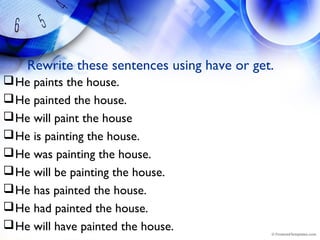 Rewrite these sentences using have or get.
He paints the house.
He painted the house.
He will paint the house
He is painting the house.
He was painting the house.
He will be painting the house.
He has painted the house.
He had painted the house.
He will have painted the house.
 
