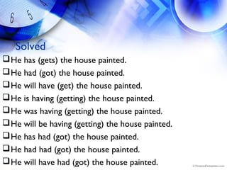 Solved
He has (gets) the house painted.
He had (got) the house painted.
He will have (get) the house painted.
He is having (getting) the house painted.
He was having (getting) the house painted.
He will be having (getting) the house painted.
He has had (got) the house painted.
He had had (got) the house painted.
He will have had (got) the house painted.
 