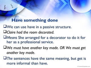 Have something done
We can use have in a passive structure.
Claire had the room decorated.
Means She arranged for a decorator to do it for
her as a professional service.
We must have another key made. OR We must get
another key made.
The sentences have the same meaning, but get is
more informal than have.
 