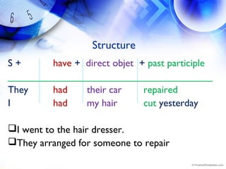 Structure
S + have +  direct objet  + past participle
_____________________________________
They had their car repaired
I had my hair cut yesterday
I went to the hair dresser.
They arranged for someone to repair
 
