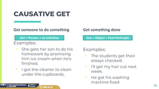 Get someone to do something
Examples:
▣ She gets her son to do his
homework by promising
him ice cream when he's
finished.
▣ I got the cleaner to clean
under the cupboards.
CAUSATIVE GET
Get something done
Examples:
▣ The students get their
essays checked.
▣ I'll get my hair cut next
week.
▣ He got his washing
machine fixed
10
Get + Person + to Infinitive Get + Object + Past Participle
 