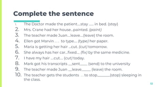 Complete the sentence
1. The Doctor made the patient….stay …… in bed. (stay)
2. Mrs. Crane had her house…painted. (paint)
3. The teacher made Juan….leave….(leave) the room.
4. Ellen got Marvin . . . to type…. (type) her paper.
5. Maria is getting her hair …cut. (cut) tomorrow.
6. She always has her car…fixed…. (fix) by the same medicine.
7. I have my hair ….cut…. (cut) today.
8. Mark got his transcripts __sent____ (send) to the university
9. The teacher made Juan __leave_____ (leave) the room.
10. The teacher gets the students . . to stop_______(stop) sleeping in
the class.
12
 