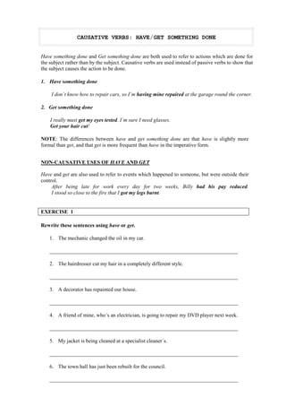 CAUSATIVE VERBS: HAVE/GET SOMETHING DONE 
Have something done and Get something done are both used to refer to actions which are done for 
the subject rather than by the subject. Causative verbs are used instead of passive verbs to show that 
the subject causes the action to be done. 
1. Have something done 
I don´t know how to repair cars, so I´m having mine repaired at the garage round the corner. 
2. Get something done 
I really must get my eyes tested. I´m sure I need glasses. 
Get your hair cut! 
NOTE: The differences between have and get something done are that have is slightly more 
formal than get, and that get is more frequent than have in the imperative form. 
NON-CAUSATIVE USES OF HAVE AND GET 
Have and get are also used to refer to events which happened to someone, but were outside their 
control. 
After being late for work every day for two weeks, Billy had his pay reduced. 
I stood so close to the fire that I got my legs burnt. 
EXERCISE 1 
Rewrite these sentences using have or get. 
1. The mechanic changed the oil in my car. 
_______________________________________________________________________ 
2. The hairdresser cut my hair in a completely different style. 
_______________________________________________________________________ 
3. A decorator has repainted our house. 
_______________________________________________________________________ 
4. A friend of mine, who´s an electrician, is going to repair my DVD player next week. 
_______________________________________________________________________ 
5. My jacket is being cleaned at a specialist cleaner´s. 
_______________________________________________________________________ 
6. The town hall has just been rebuilt for the council. 
_______________________________________________________________________ 
 