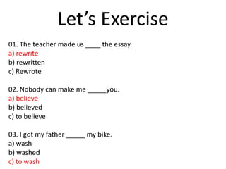Let’s Exercise
01. The teacher made us ____ the essay.
a) rewrite
b) rewritten
c) Rewrote
02. Nobody can make me _____you.
a) believe
b) believed
c) to believe
03. I got my father _____ my bike.
a) wash
b) washed
c) to wash
 