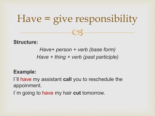 
Structure:
Have+ person + verb (base form)
Have + thing + verb (past participle)
Example:
I´ll have my assistant call you to reschedule the
appoinment.
I´m going to have my hair cut tomorrow.
Have = give responsibility