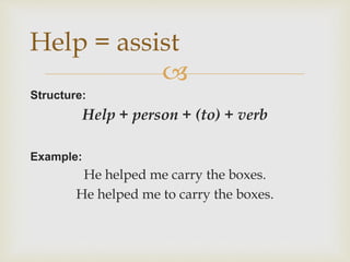 
Structure:
Help + person + (to) + verb
Example:
He helped me carry the boxes.
He helped me to carry the boxes.
Help = assist