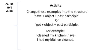 CAUSA
TIVE
VERBS
Activity
Change these examples into the structure
'have + object + past participle’
Or
'get + object + past participle'.
For example:
I cleaned my kitchen (have)
I had my kitchen cleaned.
 