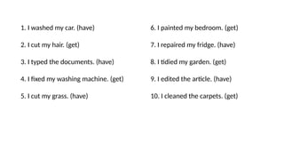 1. I washed my car. (have)
2. I cut my hair. (get)
3. I typed the documents. (have)
4. I fixed my washing machine. (get)
5. I cut my grass. (have)
6. I painted my bedroom. (get)
7. I repaired my fridge. (have)
8. I tidied my garden. (get)
9. I edited the article. (have)
10. I cleaned the carpets. (get)
 
