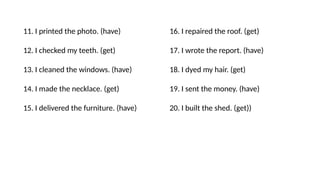11. I printed the photo. (have)
12. I checked my teeth. (get)
13. I cleaned the windows. (have)
14. I made the necklace. (get)
15. I delivered the furniture. (have)
16. I repaired the roof. (get)
17. I wrote the report. (have)
18. I dyed my hair. (get)
19. I sent the money. (have)
20. I built the shed. (get))
 