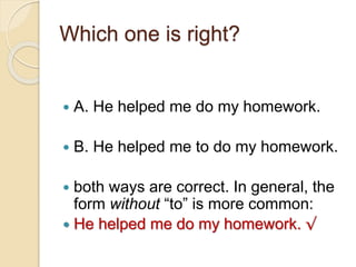 Which one is right?
 A. He helped me do my homework.
 B. He helped me to do my homework.
 both ways are correct. In general, the
form without “to” is more common:
 He helped me do my homework. √
 