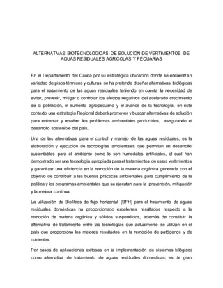 ALTERNATIVAS BIOTECNOLÓGICAS DE SOLUCIÓN DE VERTIMIENTOS DE
AGUAS RESIDUALES AGRICOLAS Y PECUARIAS
En el Departamento del Cauca por su estratégica ubicación donde se encuentran
variedad de pisos térmicos y culturas se ha pretende diseñar alternativas biológicas
para el tratamiento de las aguas residuales teniendo en cuenta la necesidad de
evitar, prevenir, mitigar o controlar los efectos negativos del acelerado crecimiento
de la población, el aumento agropecuario y el avance de la tecnología, en este
contexto una estrategia Regional deberá promover y buscar alternativas de solución
para enfrentar y resolver los problemas ambientales producidos, asegurando el
desarrollo sostenible del país.
Una de las alternativas para el control y manejo de las aguas residuales, es la
elaboración y ejecución de tecnologías ambientales que permitan un desarrollo
sustentables para el ambiente como lo son humedales artificiales, el cual han
demostrado ser una tecnología apropiada para el tratamientos de estos vertimientos
y garantizar una eficiencia en la remoción de la materia orgánica generada con el
objetivo de contribuir a las buenas prácticas ambientales para cumplimiento de la
política y los programas ambientales que se ejecutan para la prevención, mitigación
y la mejora continua.
La utilización de Biofiltros de flujo horizontal (BFH) para el tratamiento de aguas
residuales domésticas ha proporcionado excelentes resultados respecto a la
remoción de materia orgánica y sólidos suspendidos, además de constituir la
alternativa de tratamiento entre las tecnologías que actualmente se utilizan en el
país que proporciona los mejores resultados en la remoción de patógenos y de
nutrientes.
Por casos de aplicaciones exitosas en la implementación de sistemas bilógicos
como alternativa de tratamiento de aguas residuales domesticas; es de gran
 