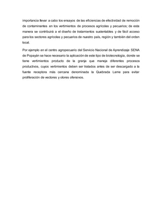 importancia llevar a cabo los ensayos de las eficiencias de efectividad de remoción
de contaminantes en los vertimientos de procesos agrícolas y pecuarios; de esta
manera se contribuirá a el diseño de tratamientos sustentables y de fácil acceso
para los sectores agrícolas y pecuarios de nuestro país, región y también del orden
local.
Por ejemplo en el centro agropecuario del Servicio Nacional de Aprendizaje SENA
de Popayán se hace necesario la aplicación de este tipo de biotecnología, donde se
tiene vertimientos producto de la granja que maneja diferentes procesos
productivos, cuyos vertimientos deben ser tratados antes de ser descargado a la
fuente receptora más cercana denominada la Quebrada Lame para evitar
proliferación de vectores y olores ofensivos.
 