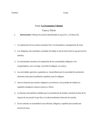 Nombre:                                                            Fecha:




                             Tema: La Economía Colonial

                                       Causa y Efecto
  I.      Instrucciones: Subraya la oración identificando la causa (C) y el efecto (E).




  1. La explotación de los recursos naturales llevo a la decadencia y desaparición de estos.


  2. Los indígenas eran sometidos a jornadas de trabajo a más de doce horas lo que provocó la

       rebelión.


  3. La encomienda consistía en la repartición de las comunidades indígenas a los

       conquistadores, esto a la larga convirtió al indígena en esclavo


  4. Las actividades agrícolas y ganaderas se desarrollaron por la necesidad de suministrar

       alimentos tanto para la población española como la indígena.


  5. Ante la situación que muchos indígenas se resistieron a las jornadas de trabajo los

       españoles mandaron a buscar esclavos a África


  6. La doctrina mercantilista señalaba que la acumulación de metales constituía la base de la

       riqueza de una nación lo que llevo a la desconsiderada extracción de metales.


  7. En las colonias se encontraba la raza africana, indígena y española provocando una

       mezcla de razas.
 