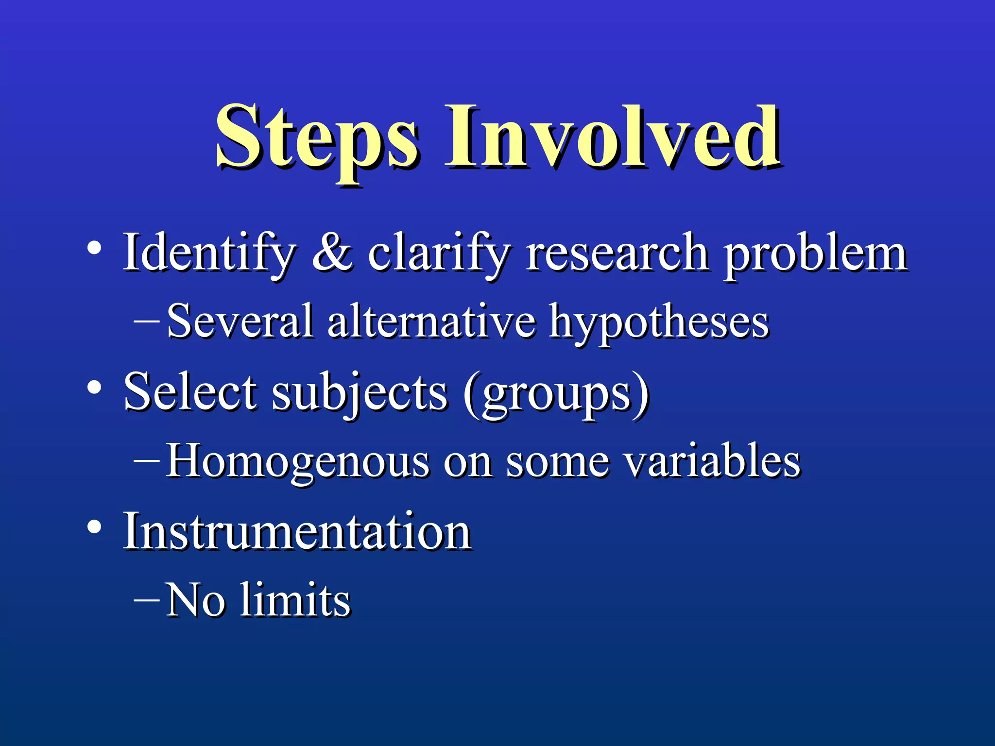 Steps InvolvedSteps Involved
• Identify & clarify research problemIdentify & clarify research problem
– Several alternative hypothesesSeveral alternative hypotheses
• Select subjects (groups)Select subjects (groups)
– Homogenous on some variablesHomogenous on some variables
• InstrumentationInstrumentation
– No limitsNo limits
 