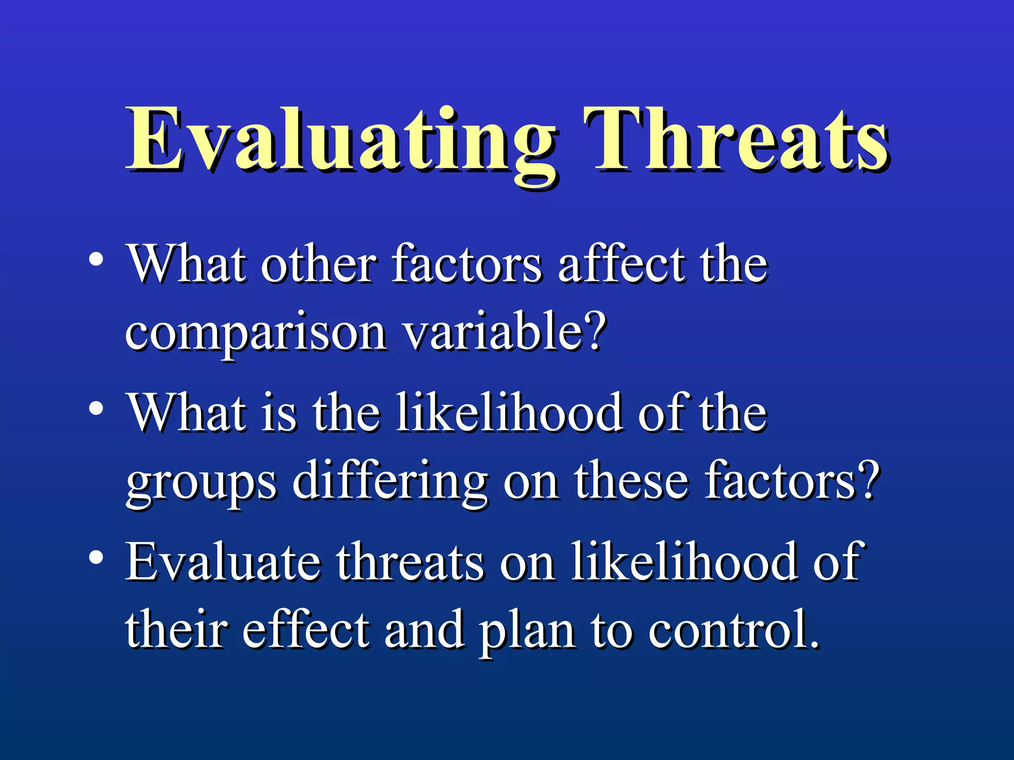 Evaluating ThreatsEvaluating Threats
• What other factors affect theWhat other factors affect the
comparison variable?comparison variable?
• What is the likelihood of theWhat is the likelihood of the
groups differing on these factors?groups differing on these factors?
• Evaluate threats on likelihood ofEvaluate threats on likelihood of
their effect and plan to control.their effect and plan to control.
 