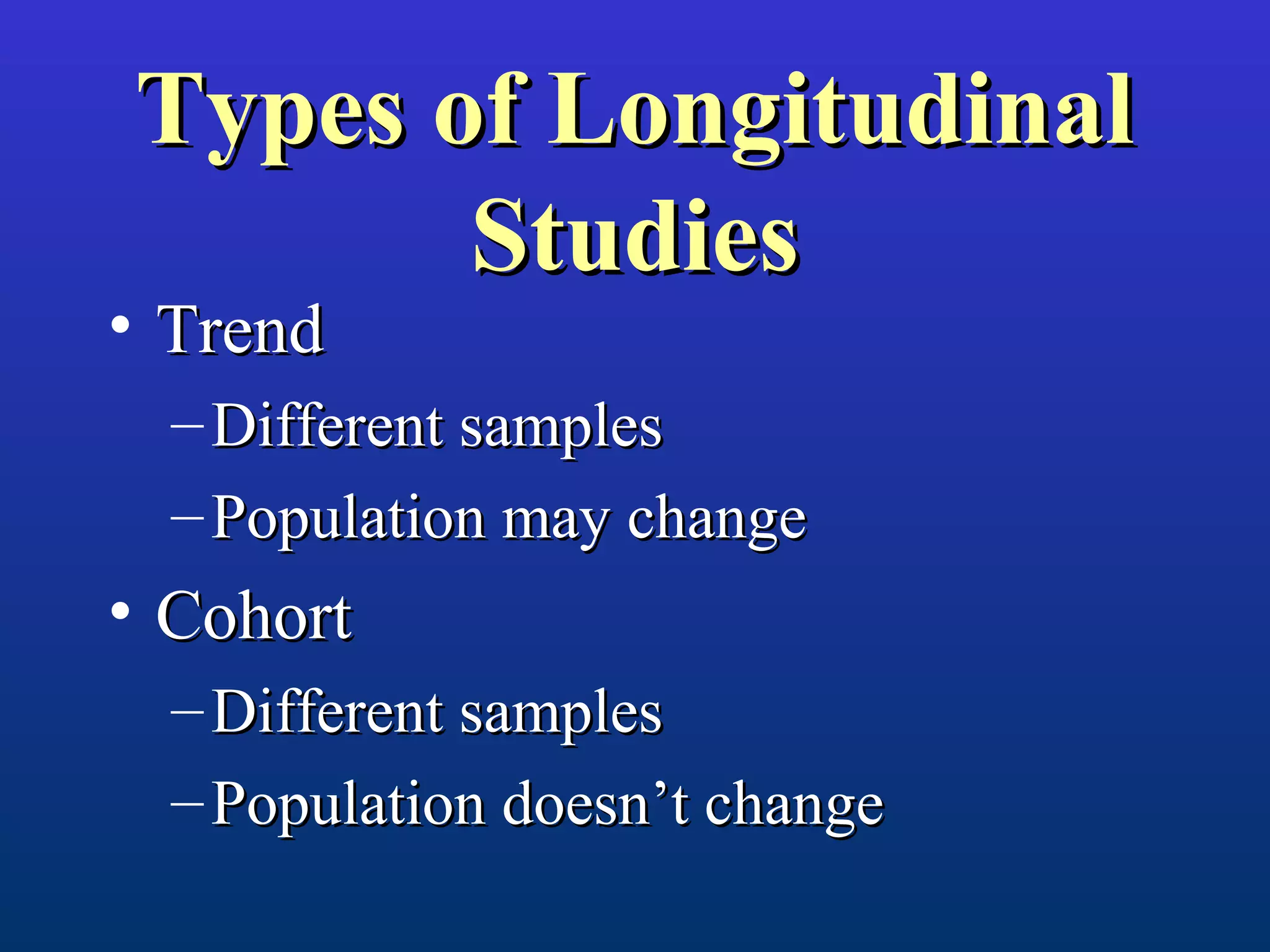Types of LongitudinalTypes of Longitudinal
StudiesStudies
• TrendTrend
– Different samplesDifferent samples
– Population may changePopulation may change
• CohortCohort
– Different samplesDifferent samples
– Population doesn’t changePopulation doesn’t change
 