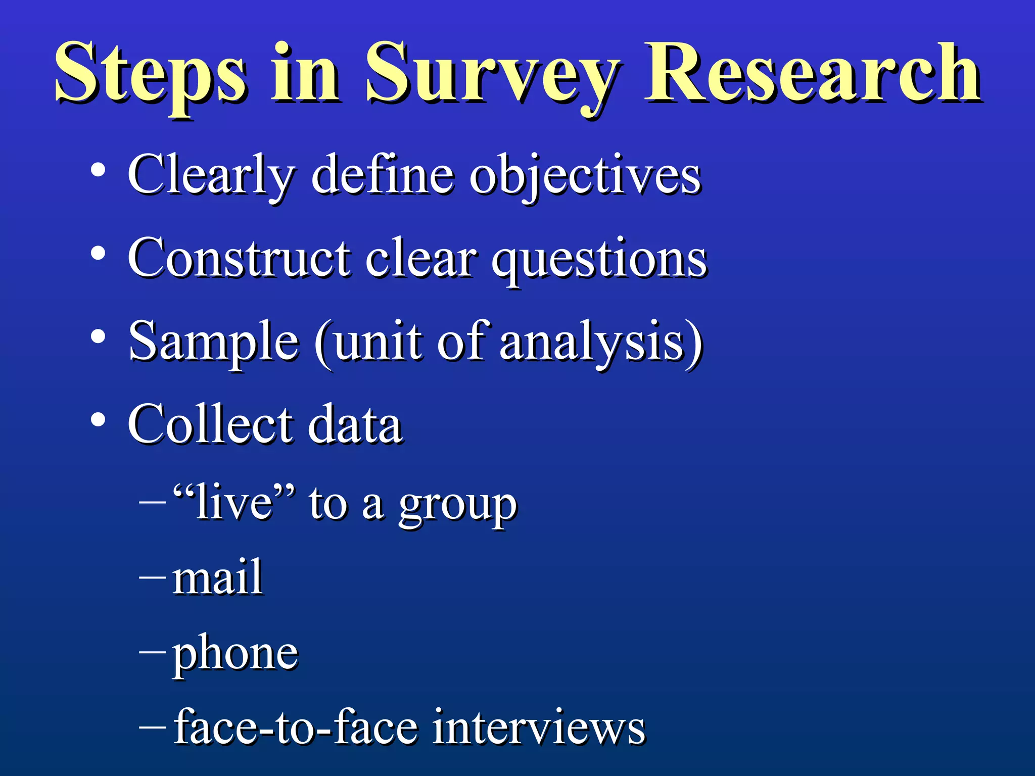 Steps in Survey ResearchSteps in Survey Research
• Clearly define objectivesClearly define objectives
• Construct clear questionsConstruct clear questions
• Sample (unit of analysis)Sample (unit of analysis)
• Collect dataCollect data
– ““live” to a grouplive” to a group
– mailmail
– phonephone
– face-to-face interviewsface-to-face interviews
 