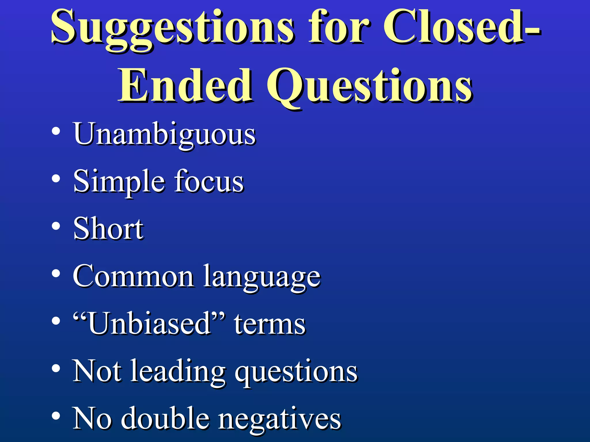 Suggestions for Closed-Suggestions for Closed-
Ended QuestionsEnded Questions
• UnambiguousUnambiguous
• Simple focusSimple focus
• ShortShort
• Common languageCommon language
• ““Unbiased” termsUnbiased” terms
• Not leading questionsNot leading questions
• No double negativesNo double negatives
 