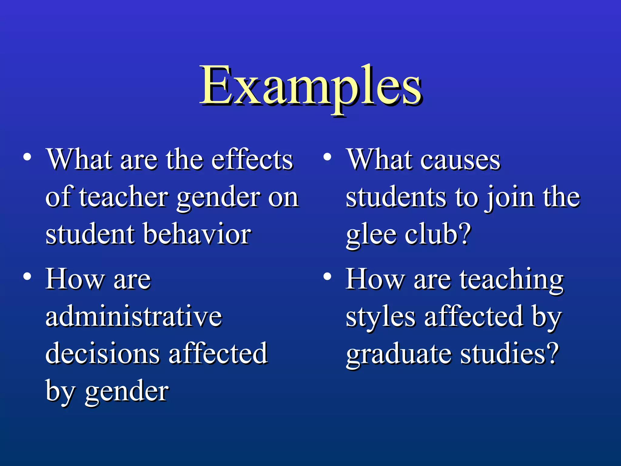 ExamplesExamples
• What are the effectsWhat are the effects
of teacher gender onof teacher gender on
student behaviorstudent behavior
• How areHow are
administrativeadministrative
decisions affecteddecisions affected
by genderby gender
• What causesWhat causes
students to join thestudents to join the
glee club?glee club?
• How are teachingHow are teaching
styles affected bystyles affected by
graduate studies?graduate studies?
 