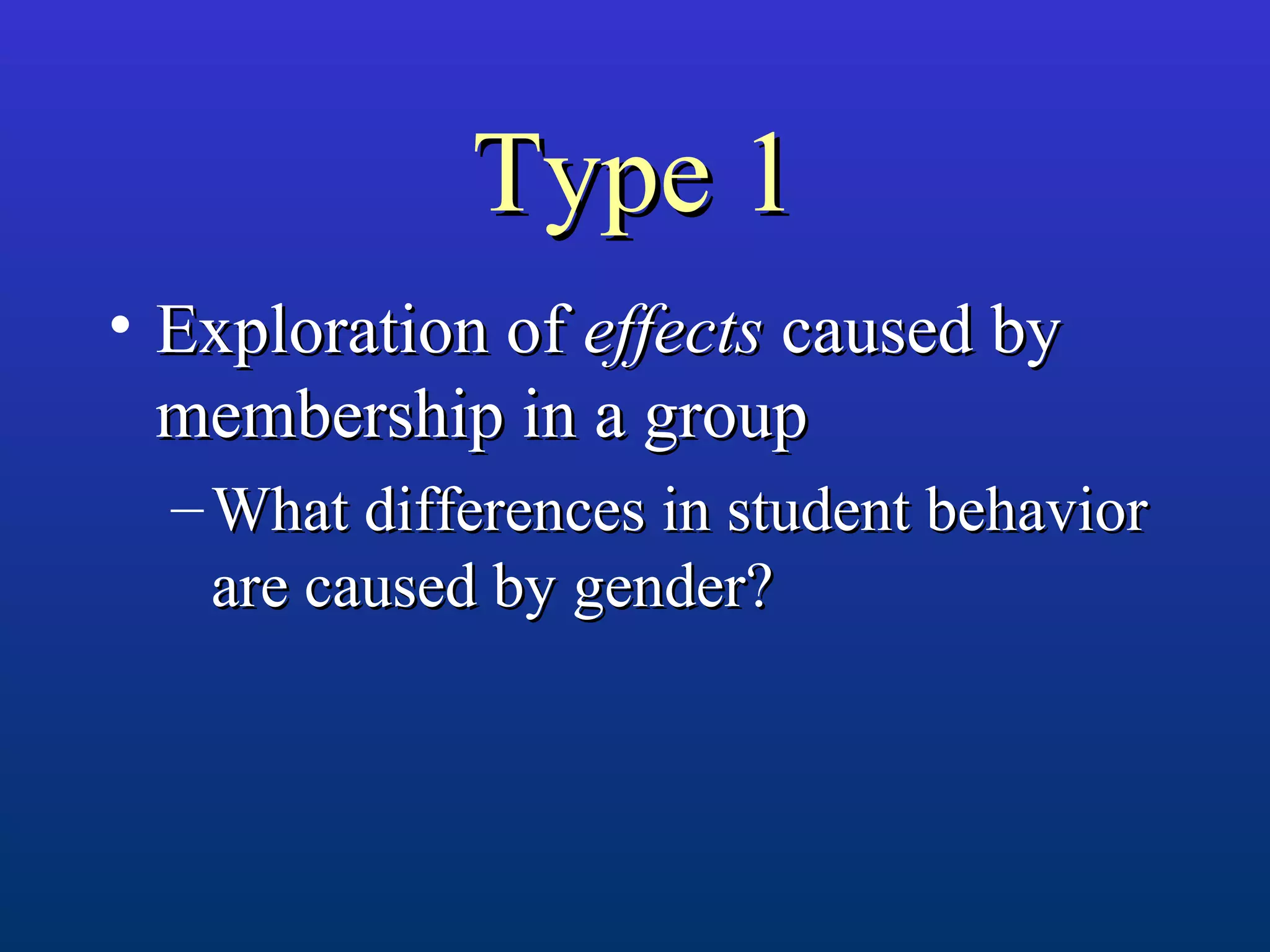 Type 1Type 1
• Exploration ofExploration of effectseffects caused bycaused by
membership in a groupmembership in a group
– What differences in student behaviorWhat differences in student behavior
are caused by gender?are caused by gender?
 