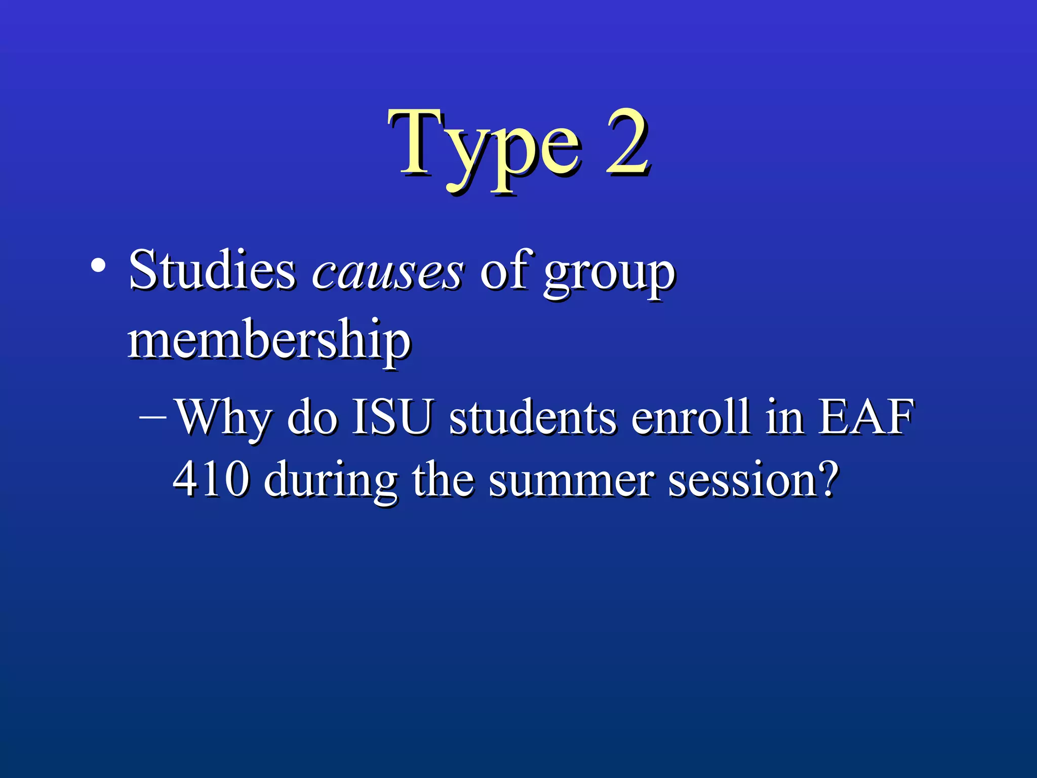 Type 2Type 2
• StudiesStudies causescauses of groupof group
membershipmembership
– Why do ISU students enroll in EAFWhy do ISU students enroll in EAF
410 during the summer session?410 during the summer session?
 