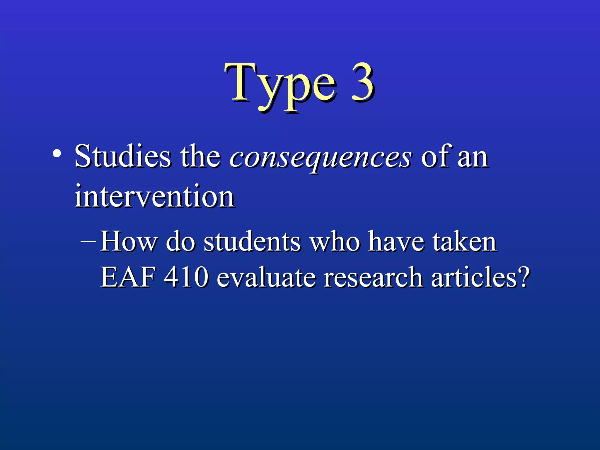 Type 3Type 3
• Studies theStudies the consequencesconsequences of anof an
interventionintervention
– How do students who have takenHow do students who have taken
EAF 410 evaluate research articles?EAF 410 evaluate research articles?
 