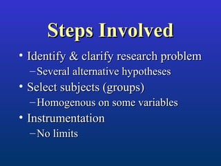 Steps InvolvedSteps Involved
• Identify & clarify research problemIdentify & clarify research problem
– Several alternative hypothesesSeveral alternative hypotheses
• Select subjects (groups)Select subjects (groups)
– Homogenous on some variablesHomogenous on some variables
• InstrumentationInstrumentation
– No limitsNo limits
 