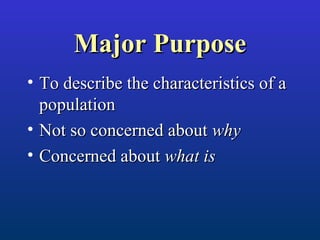 Major PurposeMajor Purpose
• To describe the characteristics of aTo describe the characteristics of a
populationpopulation
• Not so concerned aboutNot so concerned about whywhy
• Concerned aboutConcerned about what iswhat is
 