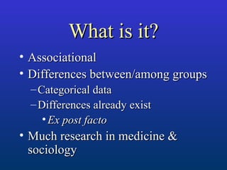 What is it?What is it?
• AssociationalAssociational
• Differences between/among groupsDifferences between/among groups
– Categorical dataCategorical data
– Differences already existDifferences already exist
• Ex post factoEx post facto
• Much research in medicine &Much research in medicine &
sociologysociology
 