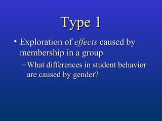 Type 1Type 1
• Exploration ofExploration of effectseffects caused bycaused by
membership in a groupmembership in a group
– What differences in student behaviorWhat differences in student behavior
are caused by gender?are caused by gender?
 