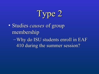 Type 2Type 2
• StudiesStudies causescauses of groupof group
membershipmembership
– Why do ISU students enroll in EAFWhy do ISU students enroll in EAF
410 during the summer session?410 during the summer session?
 