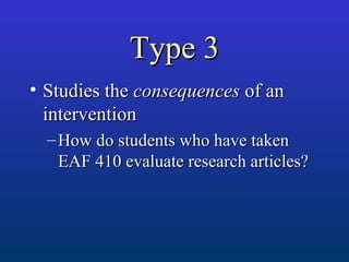 Type 3Type 3
• Studies theStudies the consequencesconsequences of anof an
interventionintervention
– How do students who have takenHow do students who have taken
EAF 410 evaluate research articles?EAF 410 evaluate research articles?
 