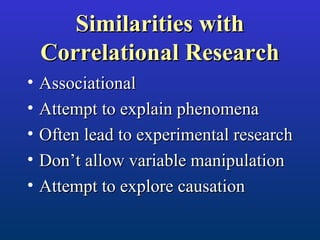 Similarities withSimilarities with
Correlational ResearchCorrelational Research
• AssociationalAssociational
• Attempt to explain phenomenaAttempt to explain phenomena
• Often lead to experimental researchOften lead to experimental research
• Don’t allow variable manipulationDon’t allow variable manipulation
• Attempt to explore causationAttempt to explore causation
 