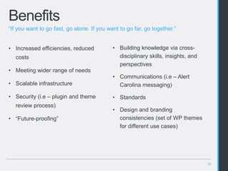 10
Benefits
• Building knowledge via cross-
disciplinary skills, insights, and
perspectives
• Communications (i.e – Alert
Carolina messaging)
• Standards
• Design and branding
consistencies (set of WP themes
for different use cases)
• Increased efficiencies, reduced
costs
• Meeting wider range of needs
• Scalable infrastructure
• Security (i.e – plugin and theme
review process)
• “Future-proofing”
“If you want to go fast, go alone. If you want to go far, go together.”
 