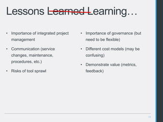 11
Lessons Learned Learning…
• Importance of governance (but
need to be flexible)
• Different cost models (may be
confusing)
• Demonstrate value (metrics,
feedback)
• Importance of integrated project
management
• Communication (service
changes, maintenance,
procedures, etc.)
• Risks of tool sprawl
 