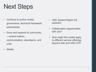 12
Next Steps
• Continue to evolve model,
governance, technical framework,
partnerships
• Grow and respond to community
– content editors,
communicators, developers, and
units
• Mobile
• UNC System/Higher Ed
outreach
• Collaboration opportunities
with you?
• How might this model apply
to different service offerings
beyond web and UNC-CH?
 