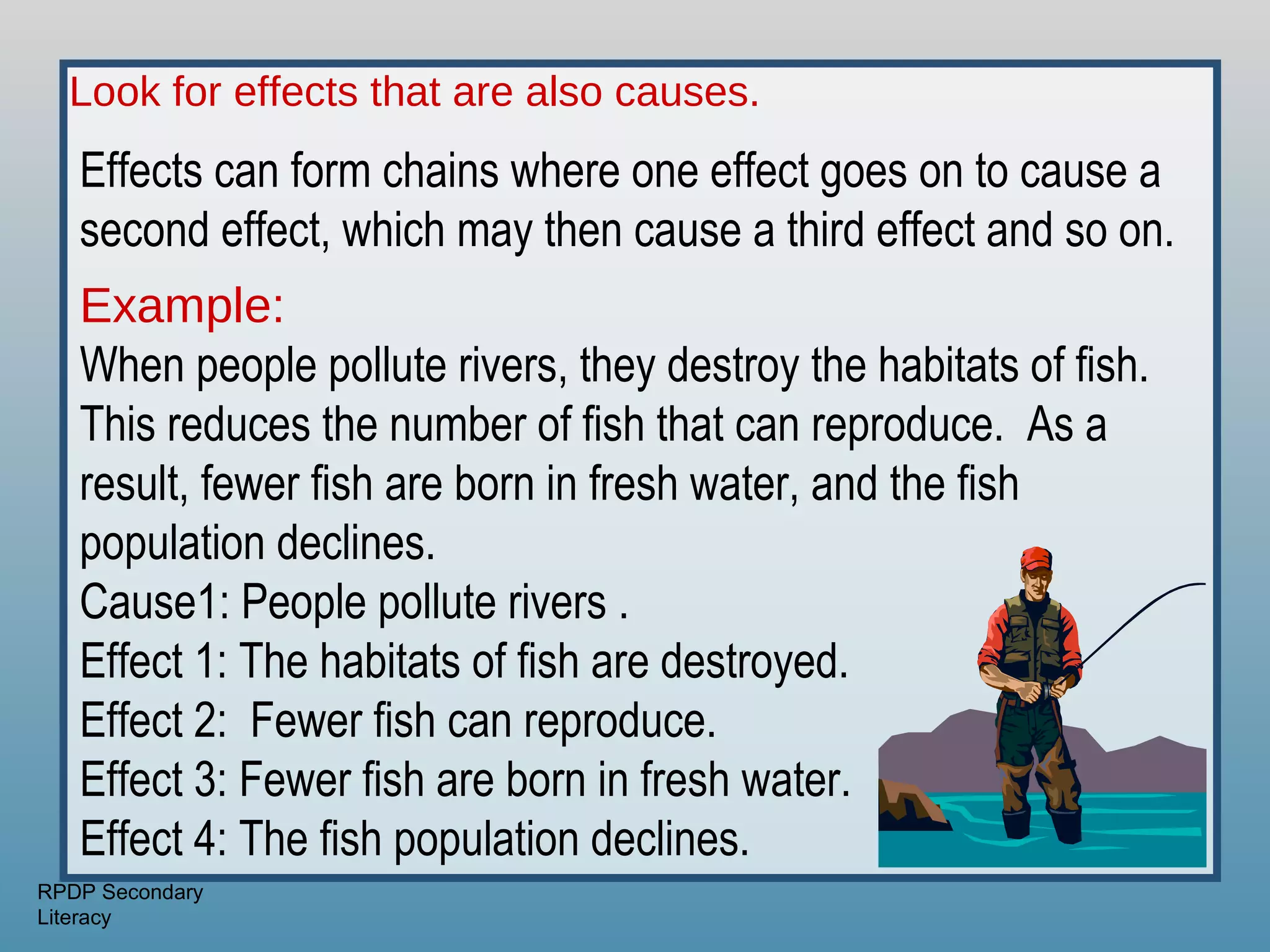 Look for effects that are also causes.
   Effects can form chains where one effect goes on to cause a
   second effect, which may then cause a third effect and so on.
   Example:
   When people pollute rivers, they destroy the habitats of fish.
   This reduces the number of fish that can reproduce. As a
   result, fewer fish are born in fresh water, and the fish
   population declines.
   Cause1: People pollute rivers .
   Effect 1: The habitats of fish are destroyed.
   Effect 2: Fewer fish can reproduce.
   Effect 3: Fewer fish are born in fresh water.
   Effect 4: The fish population declines.
RPDP Secondary
Literacy
 