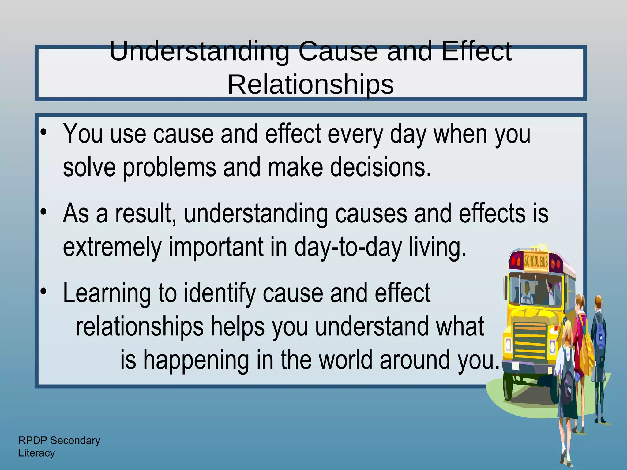 Understanding Cause and Effect
                         Relationships
   • You use cause and effect every day when you
     solve problems and make decisions.
   • As a result, understanding causes and effects is
     extremely important in day-to-day living.
   • Learning to identify cause and effect
      relationships helps you understand what
           is happening in the world around you.

RPDP Secondary
Literacy
 