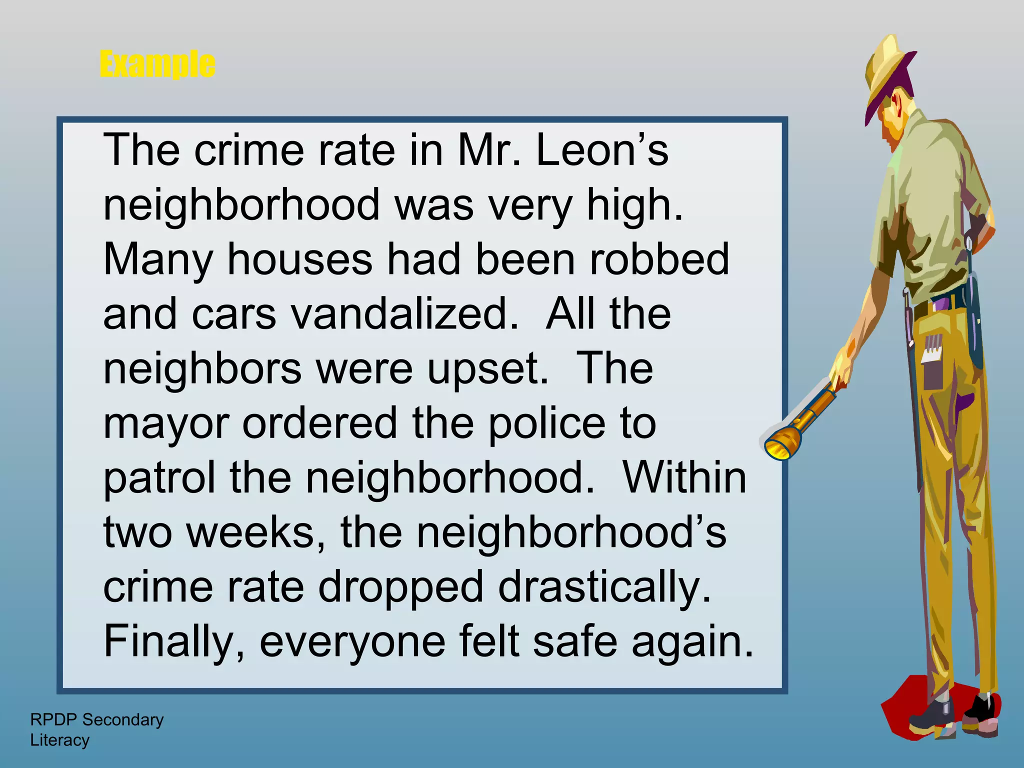 Example

       The crime rate in Mr. Leon’s
       neighborhood was very high.
       Many houses had been robbed
       and cars vandalized. All the
       neighbors were upset. The
       mayor ordered the police to
       patrol the neighborhood. Within
       two weeks, the neighborhood’s
       crime rate dropped drastically.
       Finally, everyone felt safe again.
RPDP Secondary
Literacy
 