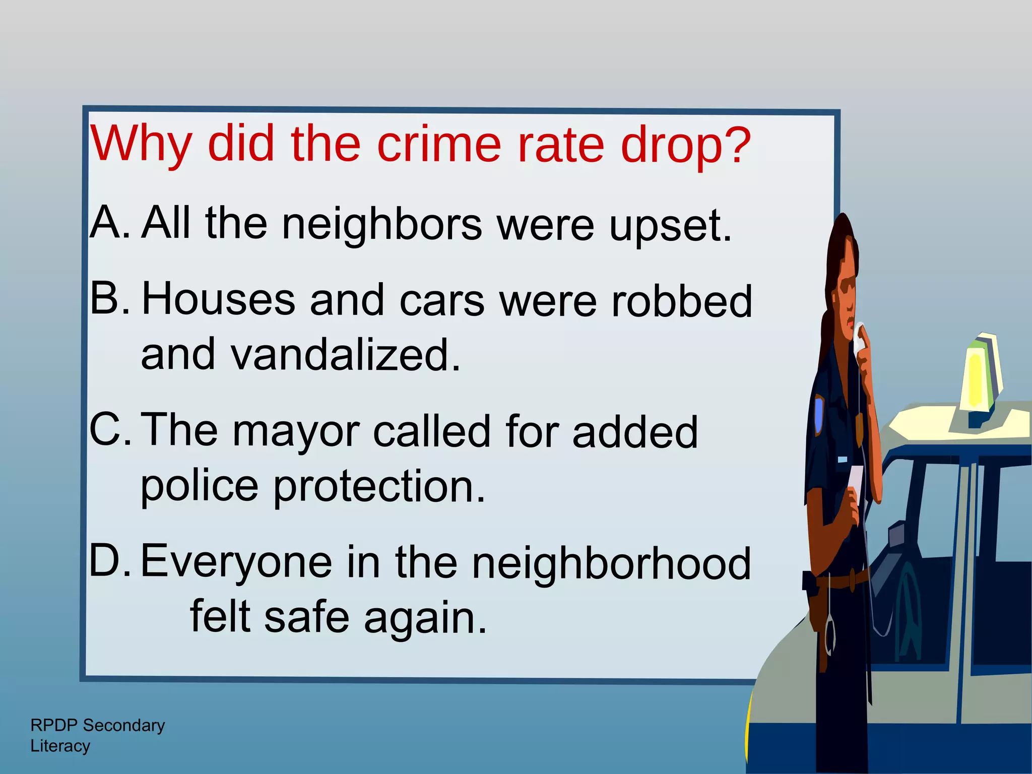 Why did the crime rate drop?
      A. All the neighbors were upset.
      B. Houses and cars were robbed
         and vandalized.
      C. The mayor called for added
         police protection.
     D. Everyone in the neighborhood
          felt safe again.

RPDP Secondary
Literacy
 