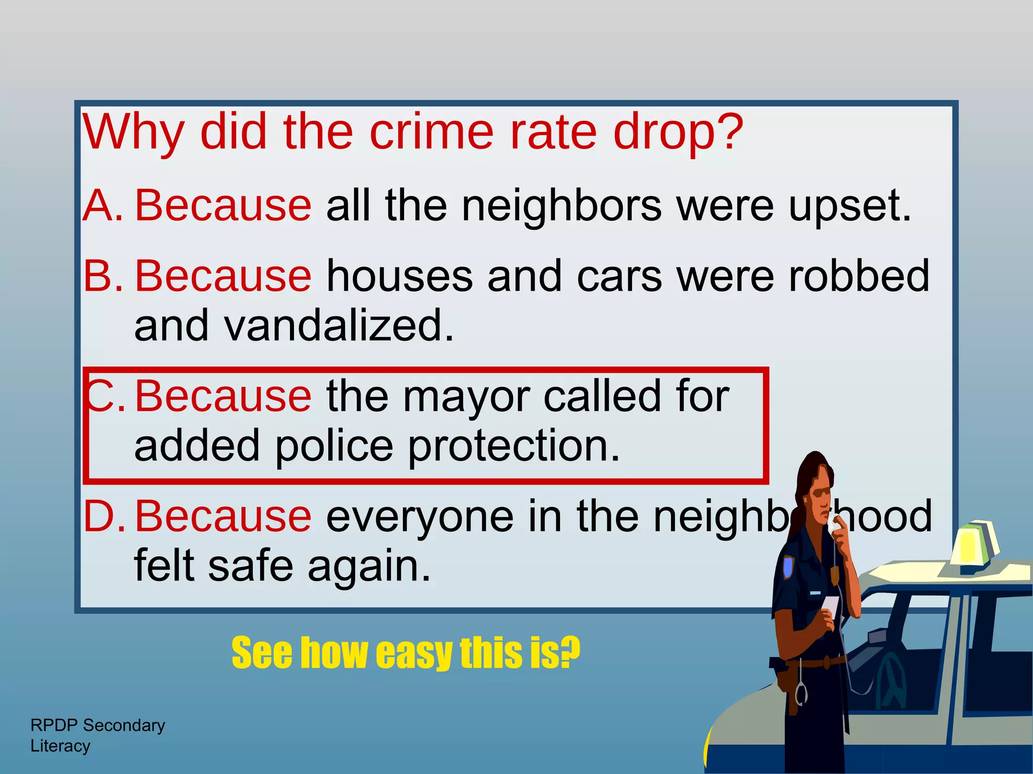 Why did the crime rate drop?
     A. Because all the neighbors were upset.
     B. Because houses and cars were robbed
        and vandalized.
     C. Because the mayor called for
        added police protection.
     D. Because everyone in the neighborhood
        felt safe again.
                 See how easy this is?
RPDP Secondary
Literacy
 