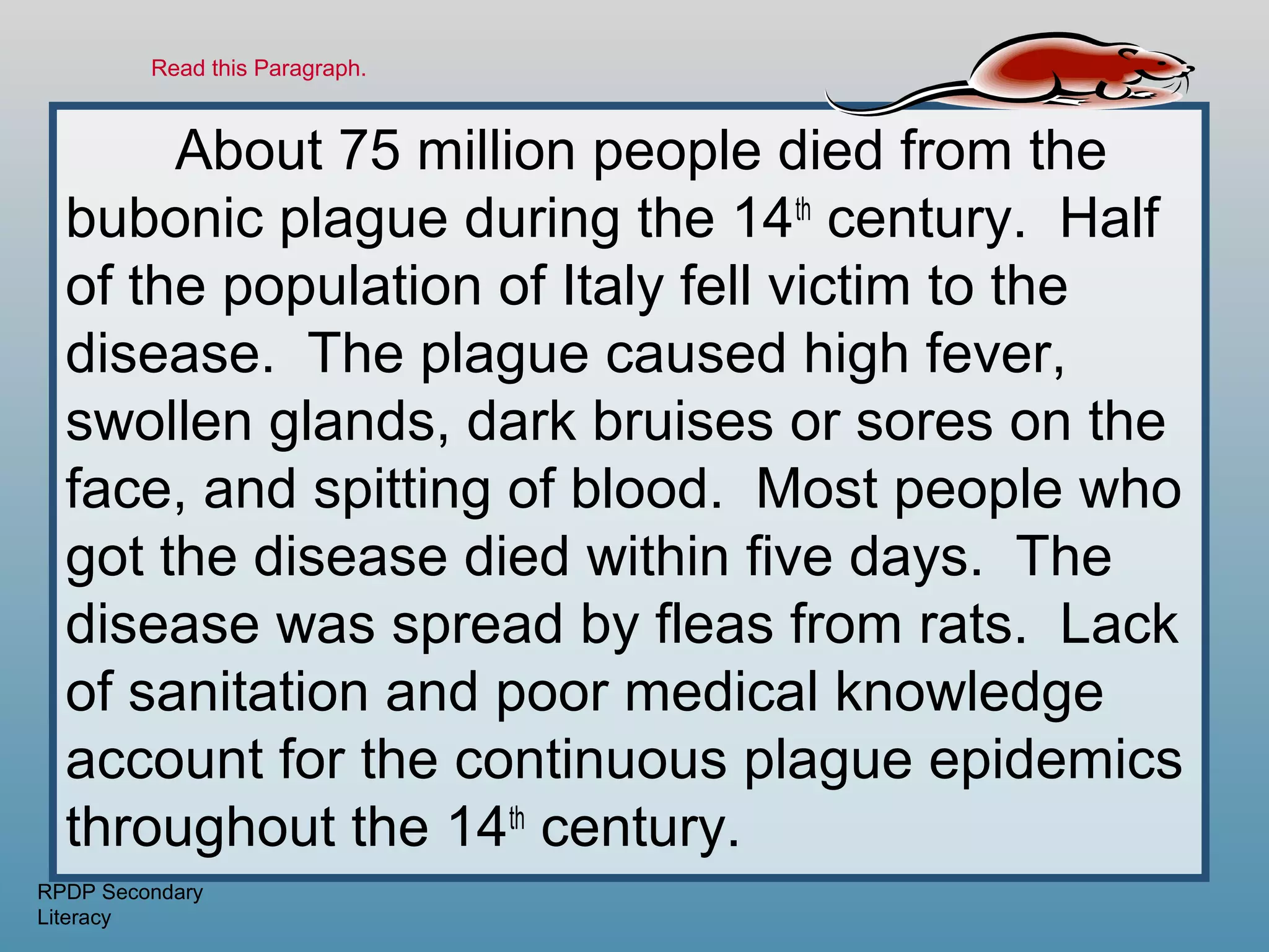 Read this Paragraph.



       About 75 million people died from the
  bubonic plague during the 14th century. Half
  of the population of Italy fell victim to the
  disease. The plague caused high fever,
  swollen glands, dark bruises or sores on the
  face, and spitting of blood. Most people who
  got the disease died within five days. The
  disease was spread by fleas from rats. Lack
  of sanitation and poor medical knowledge
  account for the continuous plague epidemics
  throughout the 14th century.
RPDP Secondary
Literacy
 