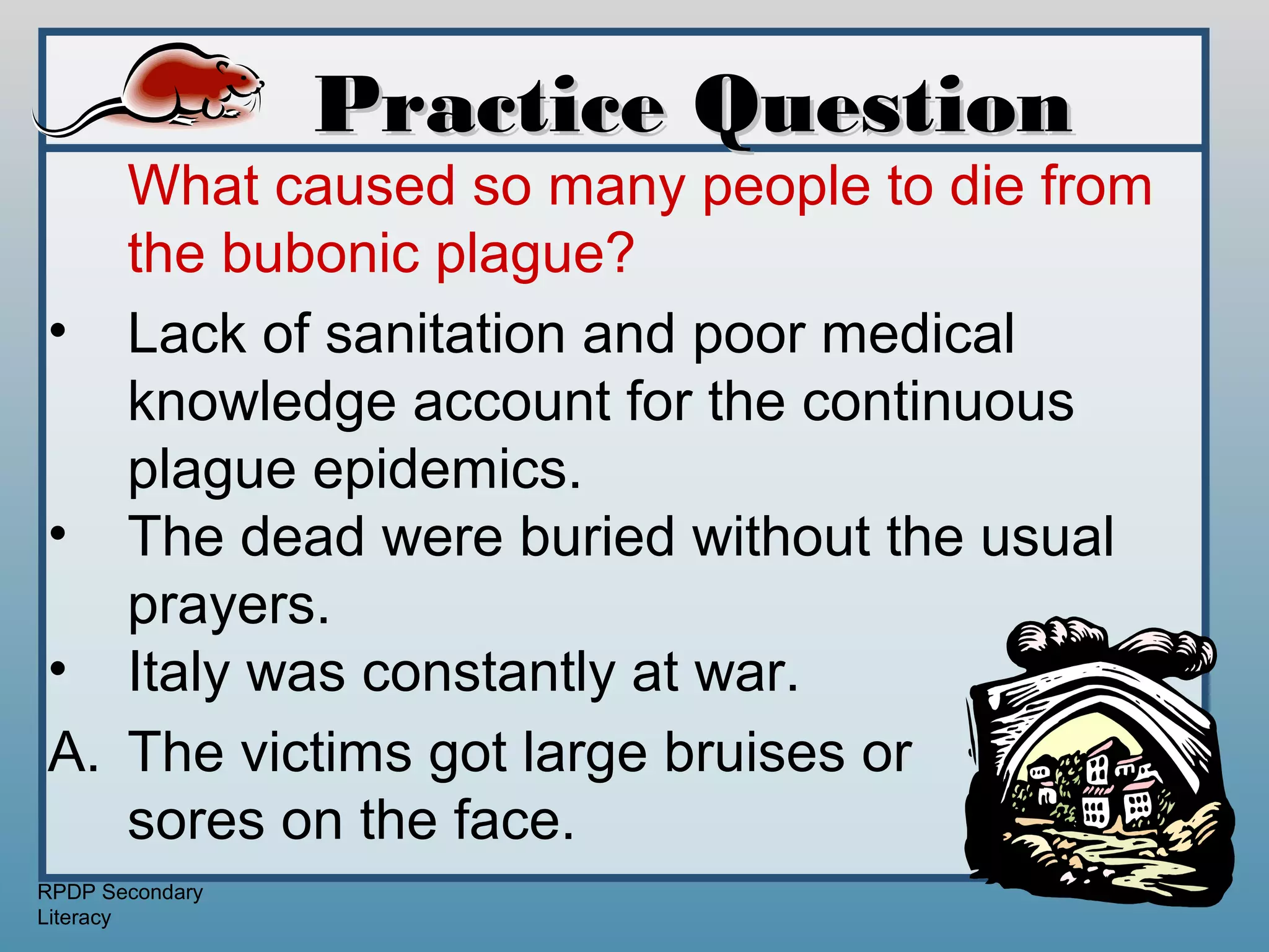 Practice Question
   What caused so many people to die from
   the bubonic plague?
• Lack of sanitation and poor medical
   knowledge account for the continuous
   plague epidemics.
• The dead were buried without the usual
   prayers.
• Italy was constantly at war.
A. The victims got large bruises or
   sores on the face.
RPDP Secondary
Literacy
 