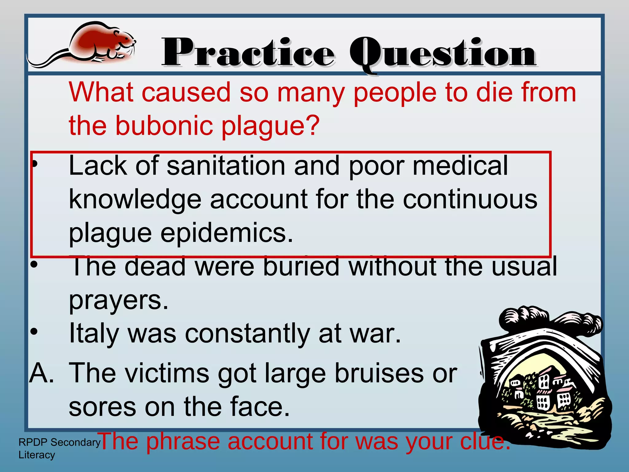 Practice Question
    What caused so many people to die from
    the bubonic plague?
 • Lack of sanitation and poor medical
    knowledge account for the continuous
    plague epidemics.
 • The dead were buried without the usual
    prayers.
 • Italy was constantly at war.
 A. The victims got large bruises or
    sores on the face.
             The phrase account for was your clue.
RPDP Secondary
Literacy
 