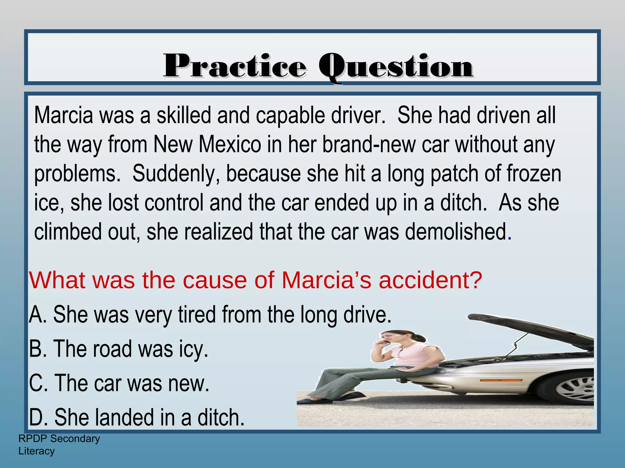 Practice Question
  Marcia was a skilled and capable driver. She had driven all
  the way from New Mexico in her brand-new car without any
  problems. Suddenly, because she hit a long patch of frozen
  ice, she lost control and the car ended up in a ditch. As she
  climbed out, she realized that the car was demolished.

 What was the cause of Marcia’s accident?
 A. She was very tired from the long drive.
 B. The road was icy.
 C. The car was new.
 D. She landed in a ditch.
RPDP Secondary
Literacy
 