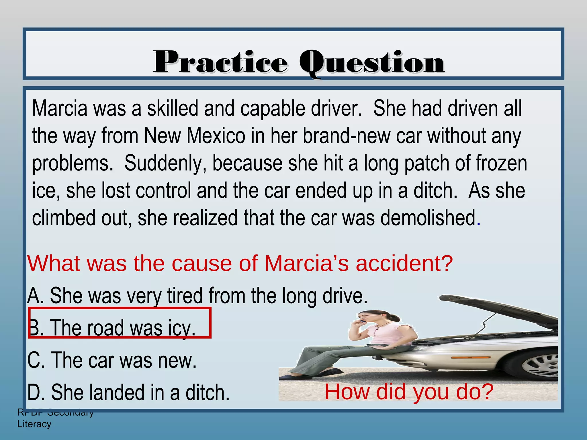 Practice Question
  Marcia was a skilled and capable driver. She had driven all
  the way from New Mexico in her brand-new car without any
  problems. Suddenly, because she hit a long patch of frozen
  ice, she lost control and the car ended up in a ditch. As she
  climbed out, she realized that the car was demolished.

 What was the cause of Marcia’s accident?
 A. She was very tired from the long drive.
 B. The road was icy.
 C. The car was new.
 D. She landed in a ditch.           How did you do?
RPDP Secondary
Literacy
 