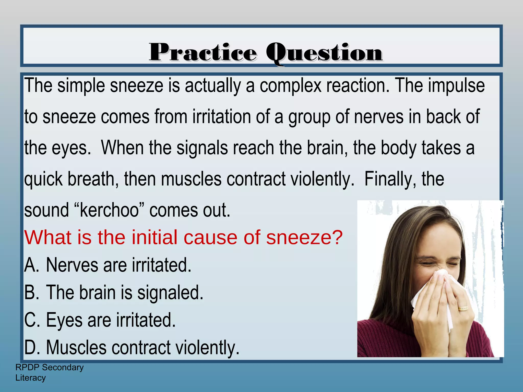 Practice Question
 The simple sneeze is actually a complex reaction. The impulse
 to sneeze comes from irritation of a group of nerves in back of
 the eyes. When the signals reach the brain, the body takes a
 quick breath, then muscles contract violently. Finally, the
 sound “kerchoo” comes out.
 What is the initial cause of sneeze?
 A. Nerves are irritated.
 B. The brain is signaled.
 C. Eyes are irritated.
 D. Muscles contract violently.
RPDP Secondary
Literacy
 