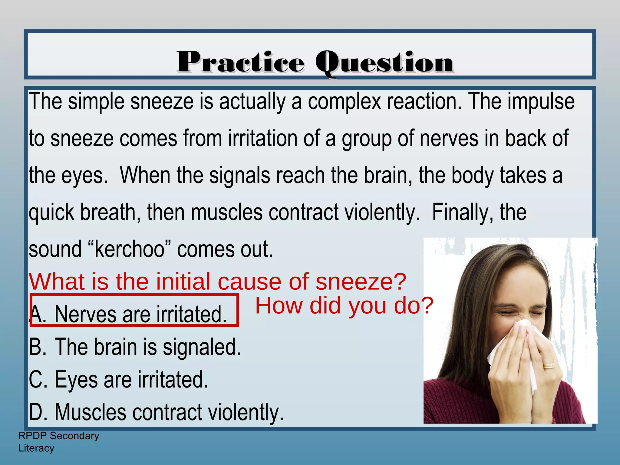 Practice Question
 The simple sneeze is actually a complex reaction. The impulse
 to sneeze comes from irritation of a group of nerves in back of
 the eyes. When the signals reach the brain, the body takes a
 quick breath, then muscles contract violently. Finally, the
 sound “kerchoo” comes out.
 What is the initial cause of sneeze?
 A. Nerves are irritated. How did you do?
 B. The brain is signaled.
 C. Eyes are irritated.
 D. Muscles contract violently.
RPDP Secondary
Literacy
 